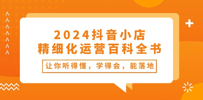 fy4144期-2024抖音小店精细化运营百科全书：让你听得懂，学得会，能落地（34节课）