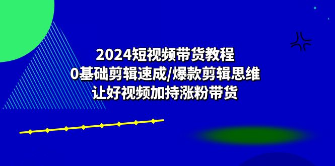 （10982期）2024短视频带货教程：0基础剪辑速成/爆款剪辑思维/让好视频加持涨粉带货