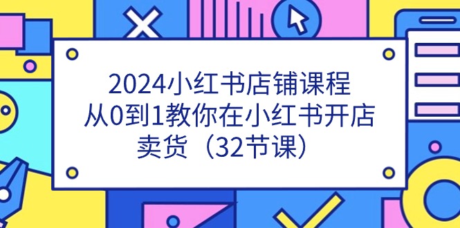 （11114期）2024小红书店铺课程，从0到1教你在小红书开店卖货（32节课）