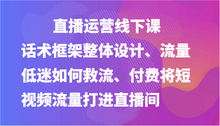 fy4299期-直播运营线下课-话术框架整体设计、流量低迷如何救流、付费将短视频流量打进直播间