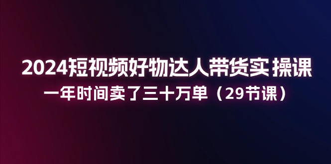 fy4370期-2024短视频好物达人带货实操课：一年时间卖了三十万单（29节课）