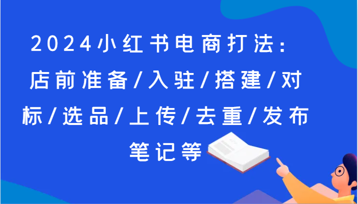 fy4482期-2024小红书电商打法：店前准备/入驻/搭建/对标/选品/上传/去重/发布笔记等