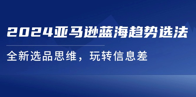 fy4816期-2024亚马逊蓝海趋势选法，全新选品思维，玩转信息差