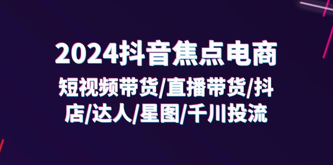 fy4986期-2024抖音焦点电商：短视频带货/直播带货/抖店/达人/星图/千川投流/32节课