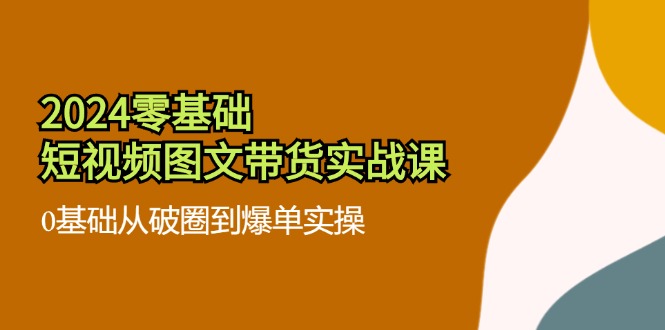 fy5112期-2024零基础短视频图文带货实战课：0基础从破圈到爆单实操（36节）