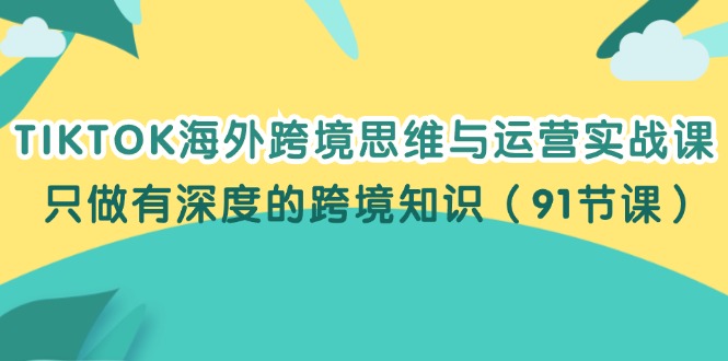 fy5354期-TIKTOK海外跨境思维与运营实战课，只做有深度的跨境知识（91节课）