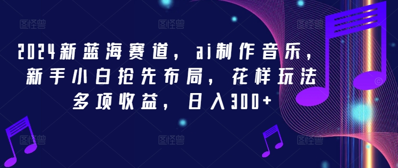 mp9892期-2024新蓝海赛道，ai制作音乐，新手小白抢先布局，花样玩法多项收益，日入300+