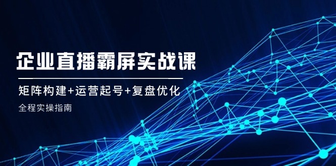 fy5930期-企业直播霸屏实战课：矩阵构建+运营起号+复盘优化，全程实操指南