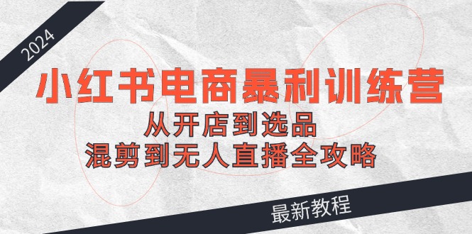 fy6035期-2024小红书电商暴利训练营：从开店到选品，混剪到无人直播全攻略