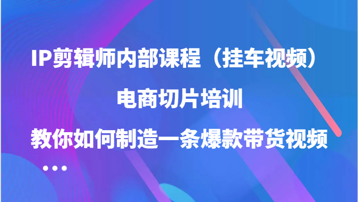 fy6394期-IP剪辑师内部课程（挂车视频），电商切片培训，教你如何制造一条爆款带货视频