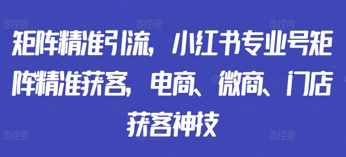 mp11665期-矩阵精准引流，小红书专业号矩阵精准获客，电商、微商、门店获客神技