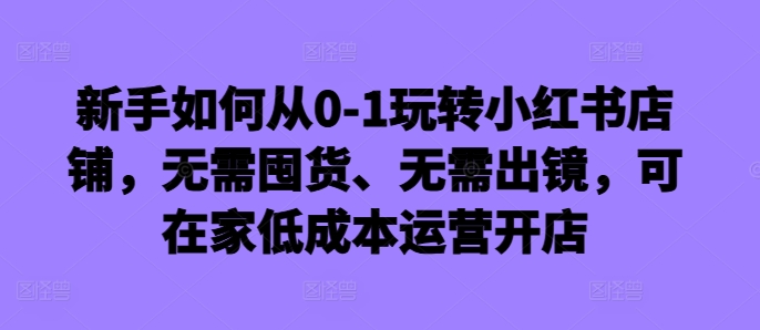 mp12010期-新手如何从0-1玩转小红书店铺，无需囤货、无需出镜，可在家低成本运营开店