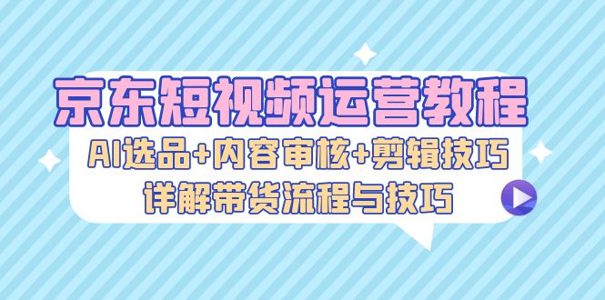 fy7711期-京东短视频运营教程：AI选品+内容审核+剪辑技巧，详解带货流程与技巧