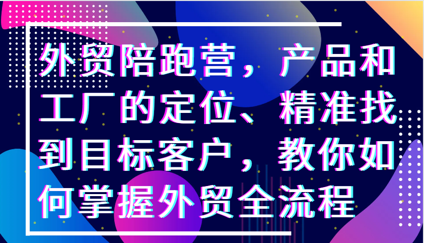 fy7826期-外贸陪跑营，产品和工厂的定位、精准找到目标客户，教你如何掌握外贸全流程