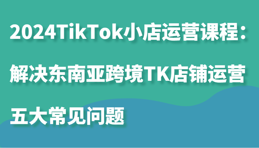 fy7981期-2024TikTok小店运营课程：解决东南亚跨境TK店铺运营五大常见问题