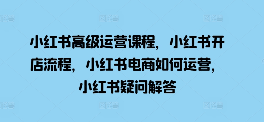 mp12580期-小红书高级运营课程，小红书开店流程，小红书电商如何运营，小红书疑问解答