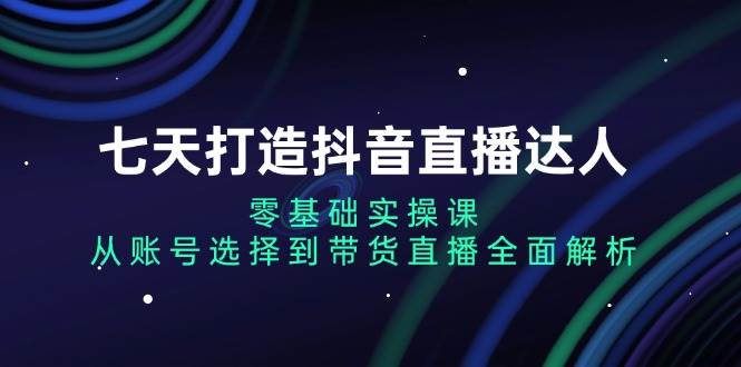 fy8689期-七天打造抖音直播达人：零基础实操课，从账号选择到带货直播全面解析